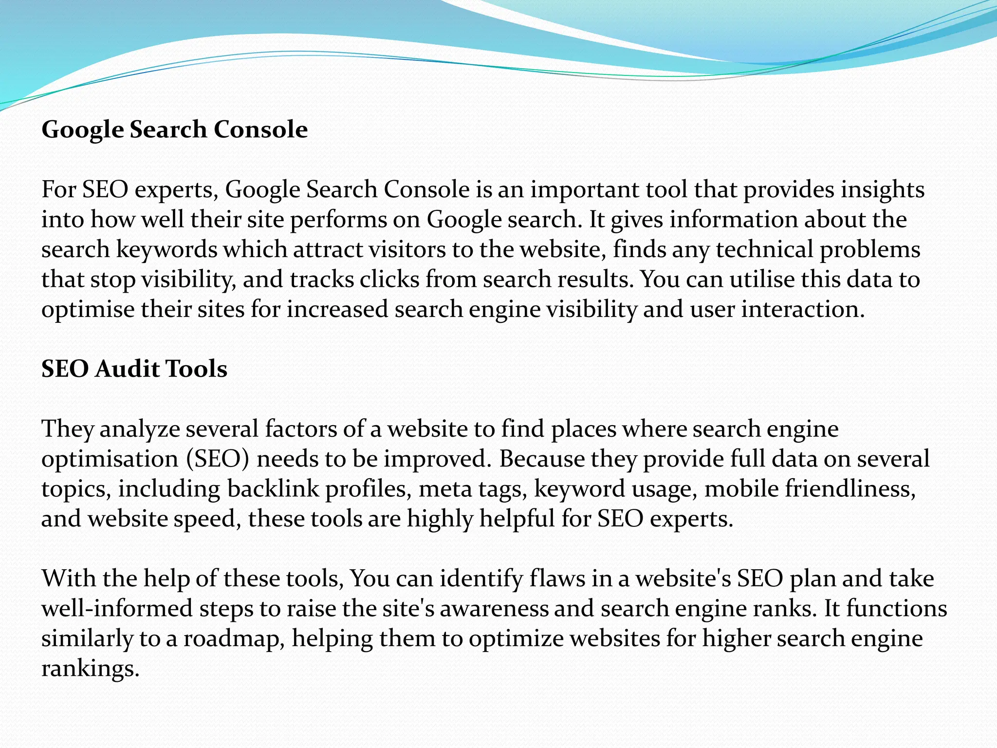 Google Search Console
For SEO experts, Google Search Console is an important tool that provides insights
into how well their site performs on Google search. It gives information about the
search keywords which attract visitors to the website, finds any technical problems
that stop visibility, and tracks clicks from search results. You can utilise this data to
optimise their sites for increased search engine visibility and user interaction.
SEO Audit Tools
They analyze several factors of a website to find places where search engine
optimisation (SEO) needs to be improved. Because they provide full data on several
topics, including backlink profiles, meta tags, keyword usage, mobile friendliness,
and website speed, these tools are highly helpful for SEO experts.
With the help of these tools, You can identify flaws in a website's SEO plan and take
well-informed steps to raise the site's awareness and search engine ranks. It functions
similarly to a roadmap, helping them to optimize websites for higher search engine
rankings.
 