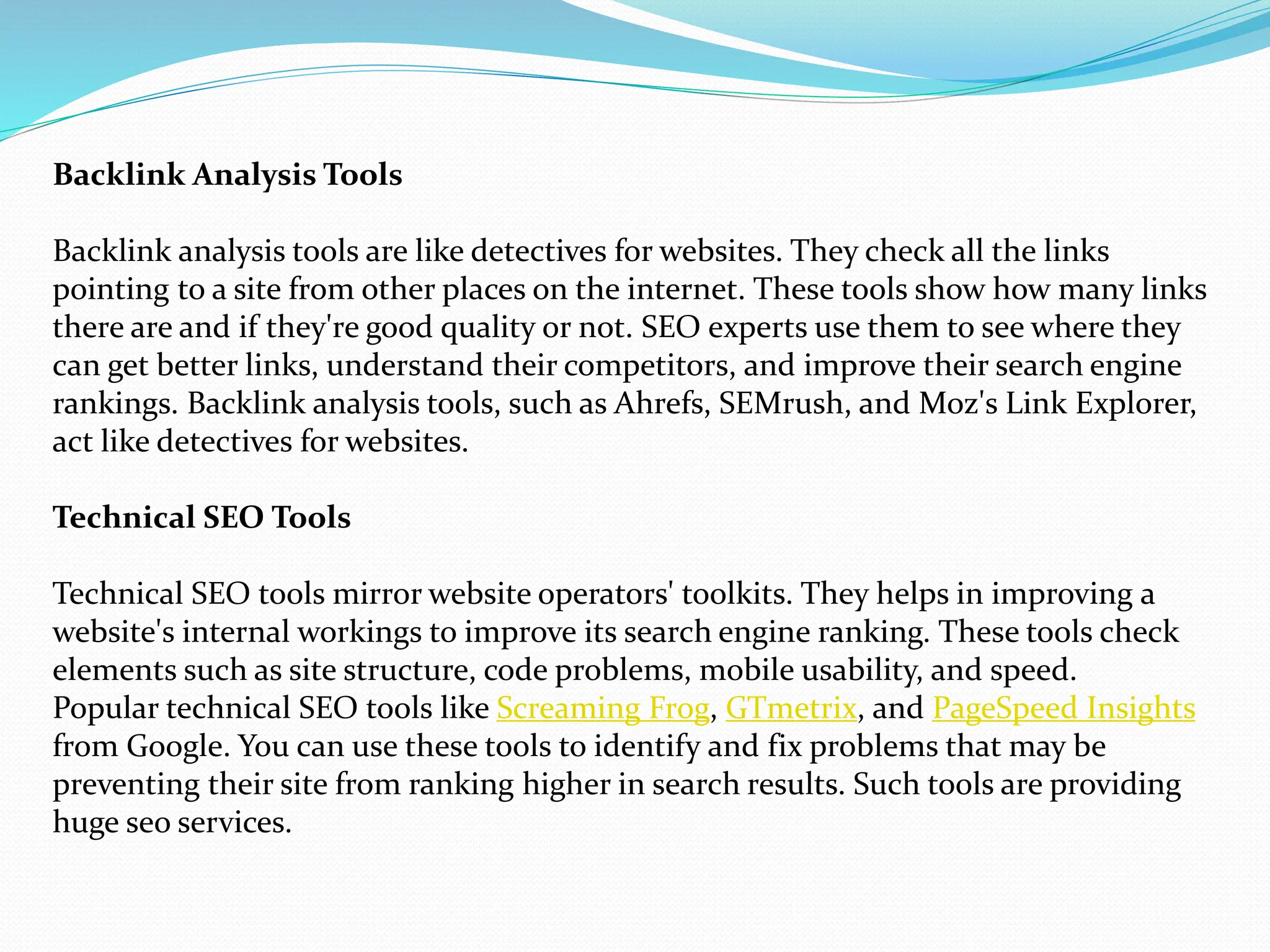 Backlink Analysis Tools
Backlink analysis tools are like detectives for websites. They check all the links
pointing to a site from other places on the internet. These tools show how many links
there are and if they're good quality or not. SEO experts use them to see where they
can get better links, understand their competitors, and improve their search engine
rankings. Backlink analysis tools, such as Ahrefs, SEMrush, and Moz's Link Explorer,
act like detectives for websites.
Technical SEO Tools
Technical SEO tools mirror website operators' toolkits. They helps in improving a
website's internal workings to improve its search engine ranking. These tools check
elements such as site structure, code problems, mobile usability, and speed.
Popular technical SEO tools like Screaming Frog, GTmetrix, and PageSpeed Insights
from Google. You can use these tools to identify and fix problems that may be
preventing their site from ranking higher in search results. Such tools are providing
huge seo services.
 