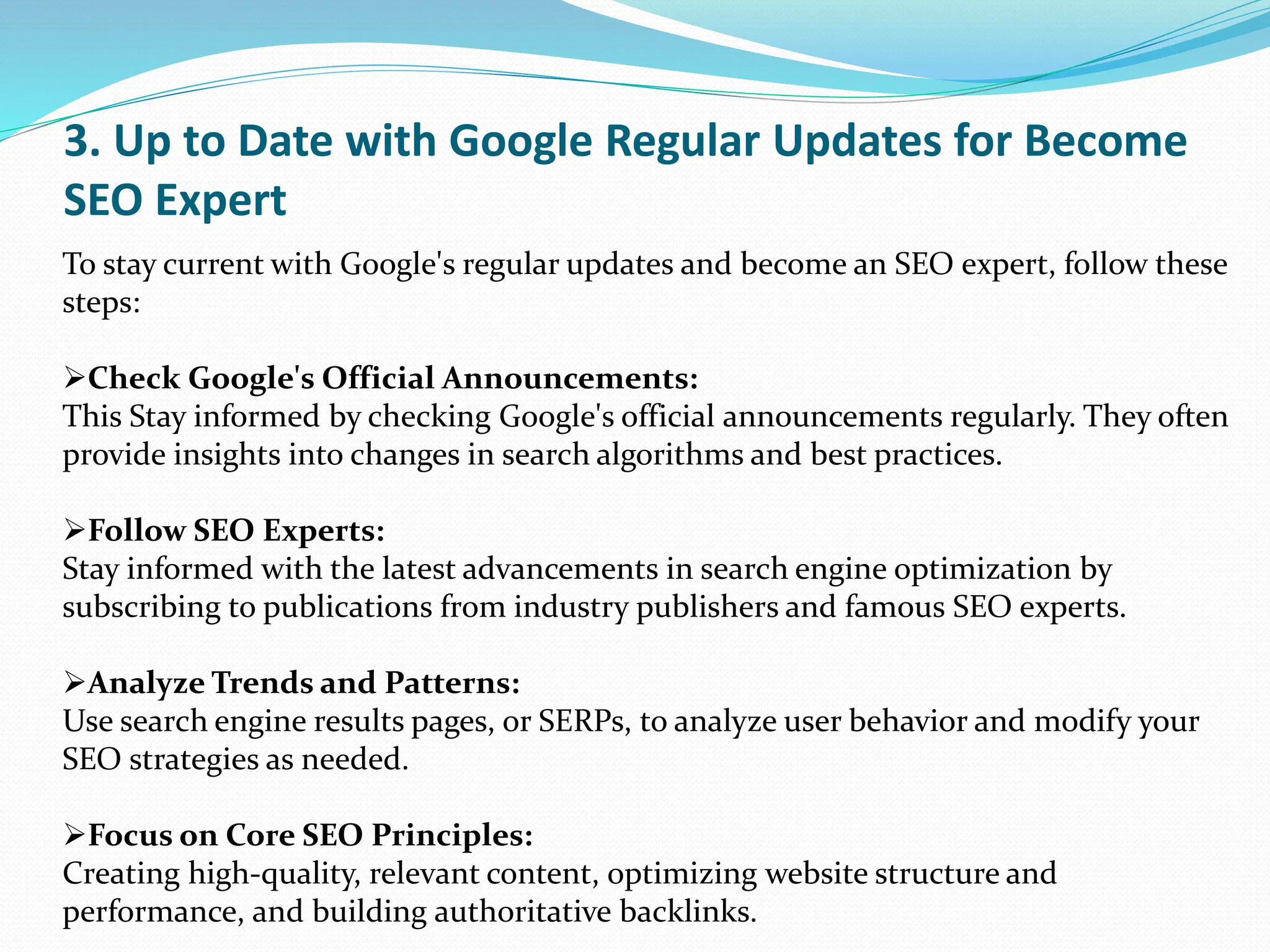 3. Up to Date with Google Regular Updates for Become
SEO Expert
To stay current with Google's regular updates and become an SEO expert, follow these
steps:
Check Google's Official Announcements:
This Stay informed by checking Google's official announcements regularly. They often
provide insights into changes in search algorithms and best practices.
Follow SEO Experts:
Stay informed with the latest advancements in search engine optimization by
subscribing to publications from industry publishers and famous SEO experts.
Analyze Trends and Patterns:
Use search engine results pages, or SERPs, to analyze user behavior and modify your
SEO strategies as needed.
Focus on Core SEO Principles:
Creating high-quality, relevant content, optimizing website structure and
performance, and building authoritative backlinks.
 