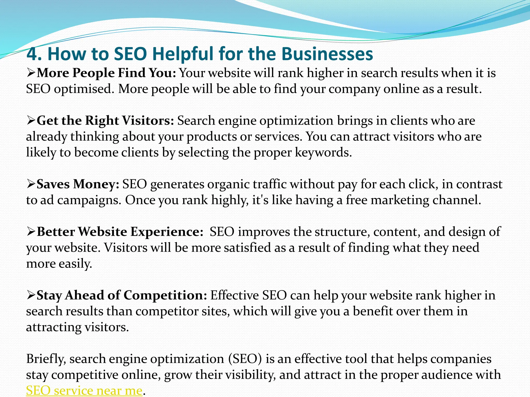 4. How to SEO Helpful for the Businesses
More People Find You: Your website will rank higher in search results when it is
SEO optimised. More people will be able to find your company online as a result.
Get the Right Visitors: Search engine optimization brings in clients who are
already thinking about your products or services. You can attract visitors who are
likely to become clients by selecting the proper keywords.
Saves Money: SEO generates organic traffic without pay for each click, in contrast
to ad campaigns. Once you rank highly, it's like having a free marketing channel.
Better Website Experience: SEO improves the structure, content, and design of
your website. Visitors will be more satisfied as a result of finding what they need
more easily.
Stay Ahead of Competition: Effective SEO can help your website rank higher in
search results than competitor sites, which will give you a benefit over them in
attracting visitors.
Briefly, search engine optimization (SEO) is an effective tool that helps companies
stay competitive online, grow their visibility, and attract in the proper audience with
SEO service near me.
 