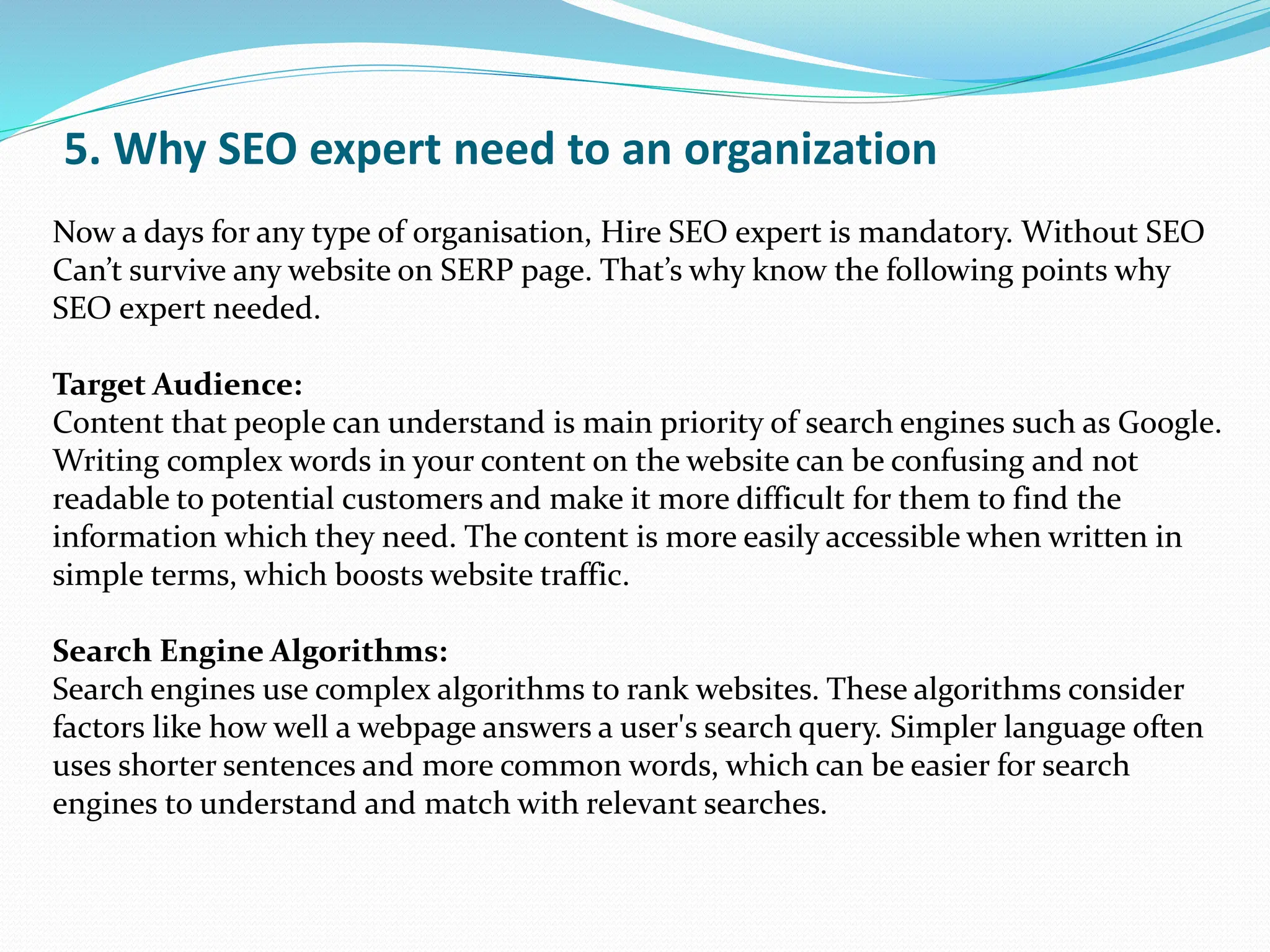 5. Why SEO expert need to an organization
Now a days for any type of organisation, Hire SEO expert is mandatory. Without SEO
Can’t survive any website on SERP page. That’s why know the following points why
SEO expert needed.
Target Audience:
Content that people can understand is main priority of search engines such as Google.
Writing complex words in your content on the website can be confusing and not
readable to potential customers and make it more difficult for them to find the
information which they need. The content is more easily accessible when written in
simple terms, which boosts website traffic.
Search Engine Algorithms:
Search engines use complex algorithms to rank websites. These algorithms consider
factors like how well a webpage answers a user's search query. Simpler language often
uses shorter sentences and more common words, which can be easier for search
engines to understand and match with relevant searches.
 