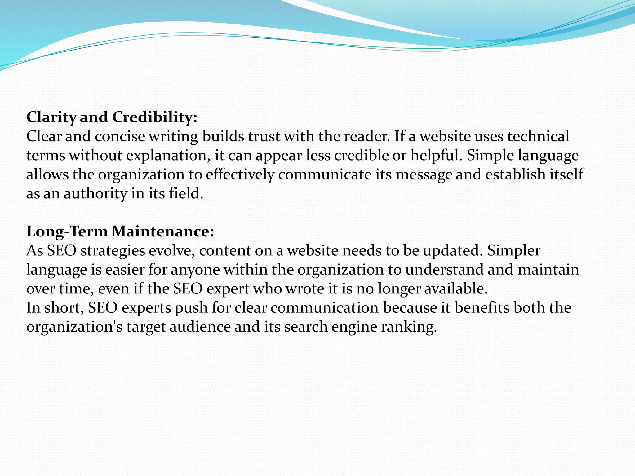 Clarity and Credibility:
Clear and concise writing builds trust with the reader. If a website uses technical
terms without explanation, it can appear less credible or helpful. Simple language
allows the organization to effectively communicate its message and establish itself
as an authority in its field.
Long-Term Maintenance:
As SEO strategies evolve, content on a website needs to be updated. Simpler
language is easier for anyone within the organization to understand and maintain
over time, even if the SEO expert who wrote it is no longer available.
In short, SEO experts push for clear communication because it benefits both the
organization's target audience and its search engine ranking.
 