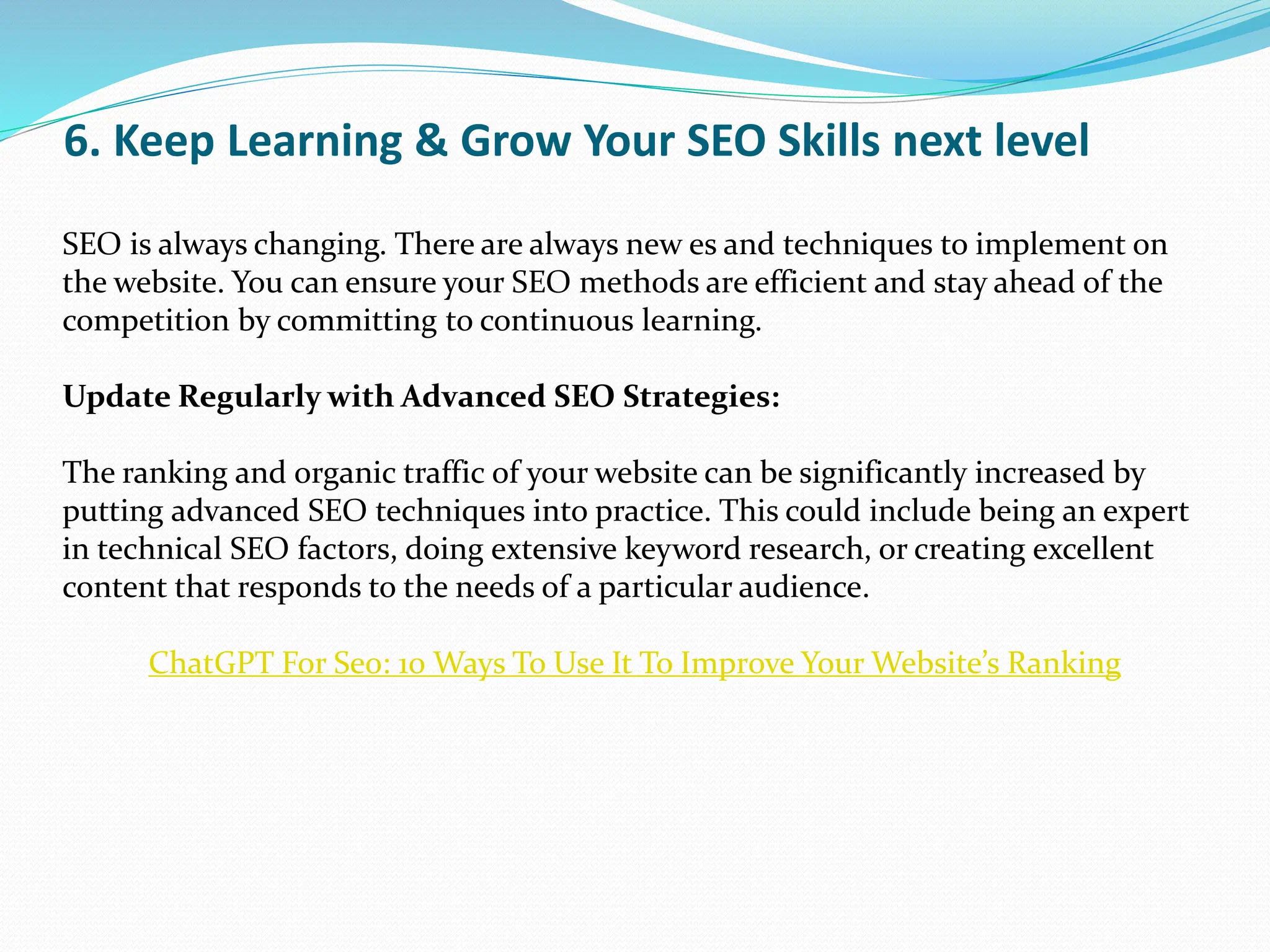 6. Keep Learning & Grow Your SEO Skills next level
SEO is always changing. There are always new es and techniques to implement on
the website. You can ensure your SEO methods are efficient and stay ahead of the
competition by committing to continuous learning.
Update Regularly with Advanced SEO Strategies:
The ranking and organic traffic of your website can be significantly increased by
putting advanced SEO techniques into practice. This could include being an expert
in technical SEO factors, doing extensive keyword research, or creating excellent
content that responds to the needs of a particular audience.
ChatGPT For Seo: 10 Ways To Use It To Improve Your Website’s Ranking
 