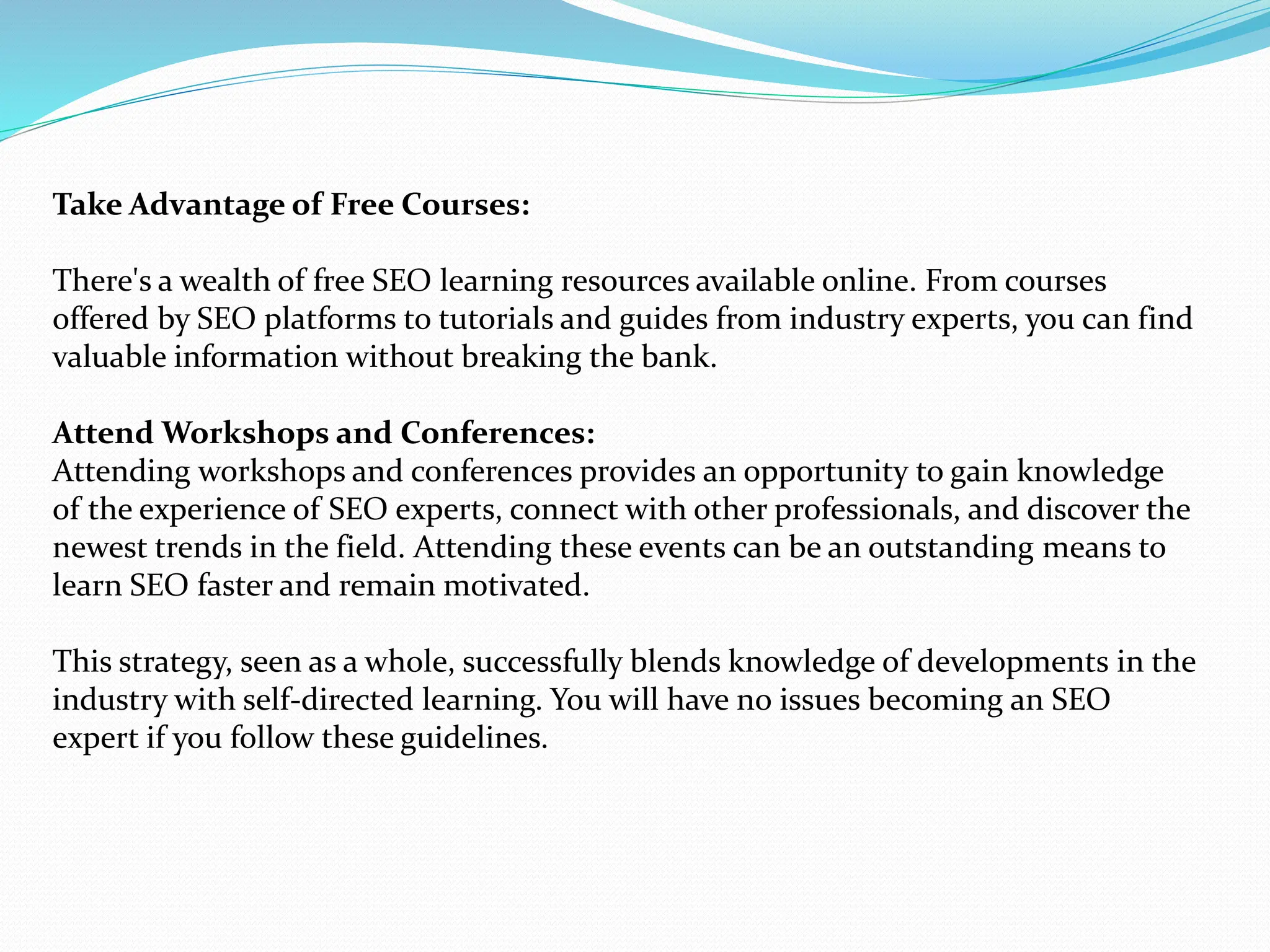 Take Advantage of Free Courses:
There's a wealth of free SEO learning resources available online. From courses
offered by SEO platforms to tutorials and guides from industry experts, you can find
valuable information without breaking the bank.
Attend Workshops and Conferences:
Attending workshops and conferences provides an opportunity to gain knowledge
of the experience of SEO experts, connect with other professionals, and discover the
newest trends in the field. Attending these events can be an outstanding means to
learn SEO faster and remain motivated.
This strategy, seen as a whole, successfully blends knowledge of developments in the
industry with self-directed learning. You will have no issues becoming an SEO
expert if you follow these guidelines.
 