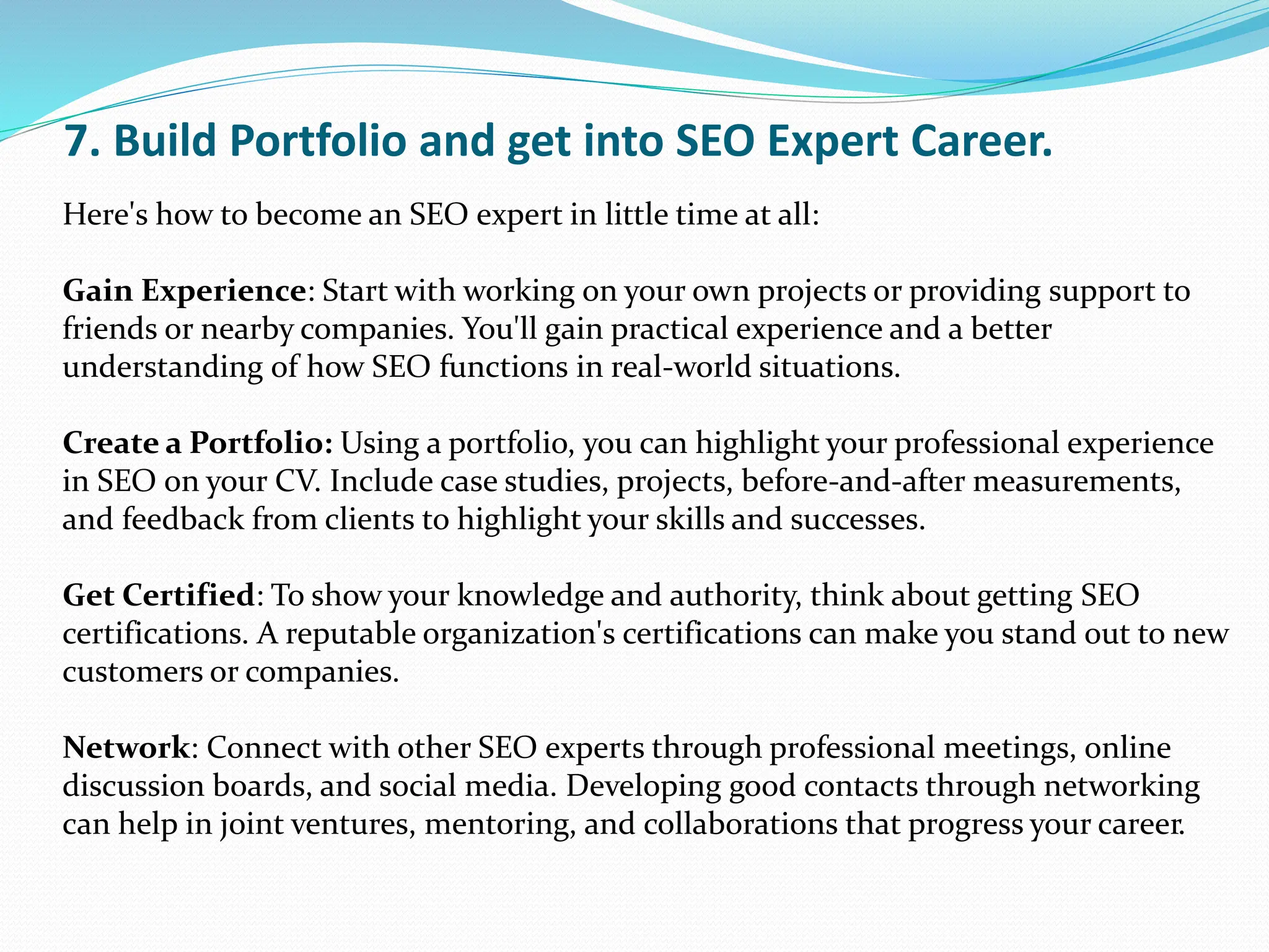 7. Build Portfolio and get into SEO Expert Career.
Here's how to become an SEO expert in little time at all:
Gain Experience: Start with working on your own projects or providing support to
friends or nearby companies. You'll gain practical experience and a better
understanding of how SEO functions in real-world situations.
Create a Portfolio: Using a portfolio, you can highlight your professional experience
in SEO on your CV. Include case studies, projects, before-and-after measurements,
and feedback from clients to highlight your skills and successes.
Get Certified: To show your knowledge and authority, think about getting SEO
certifications. A reputable organization's certifications can make you stand out to new
customers or companies.
Network: Connect with other SEO experts through professional meetings, online
discussion boards, and social media. Developing good contacts through networking
can help in joint ventures, mentoring, and collaborations that progress your career.
 