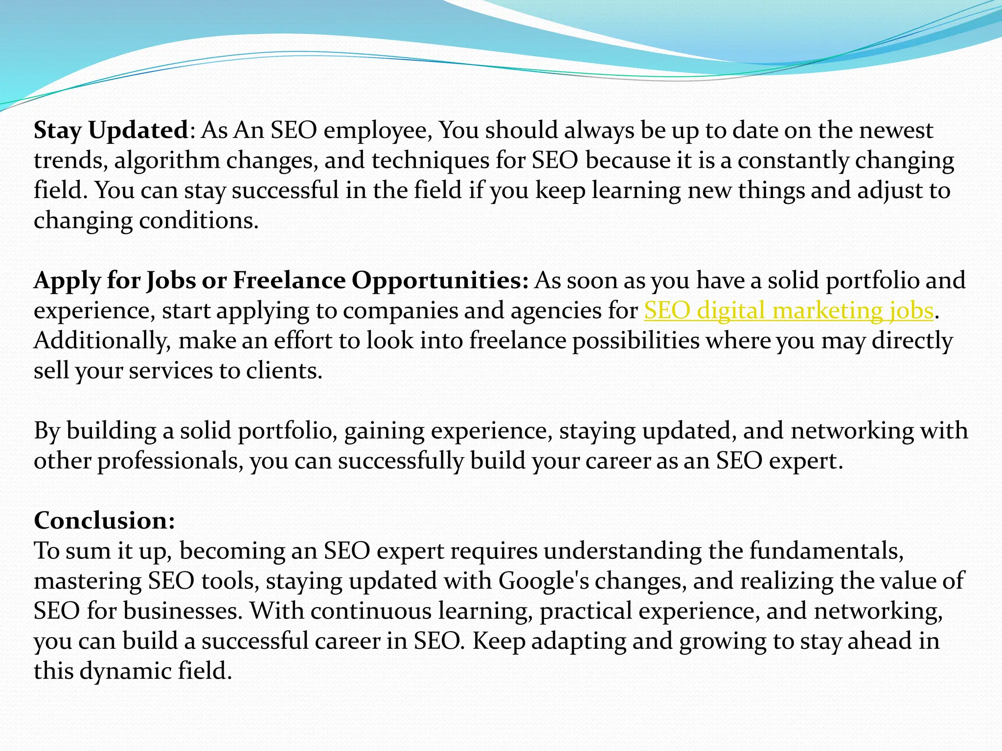 Stay Updated: As An SEO employee, You should always be up to date on the newest
trends, algorithm changes, and techniques for SEO because it is a constantly changing
field. You can stay successful in the field if you keep learning new things and adjust to
changing conditions.
Apply for Jobs or Freelance Opportunities: As soon as you have a solid portfolio and
experience, start applying to companies and agencies for SEO digital marketing jobs.
Additionally, make an effort to look into freelance possibilities where you may directly
sell your services to clients.
By building a solid portfolio, gaining experience, staying updated, and networking with
other professionals, you can successfully build your career as an SEO expert.
Conclusion:
To sum it up, becoming an SEO expert requires understanding the fundamentals,
mastering SEO tools, staying updated with Google's changes, and realizing the value of
SEO for businesses. With continuous learning, practical experience, and networking,
you can build a successful career in SEO. Keep adapting and growing to stay ahead in
this dynamic field.
 