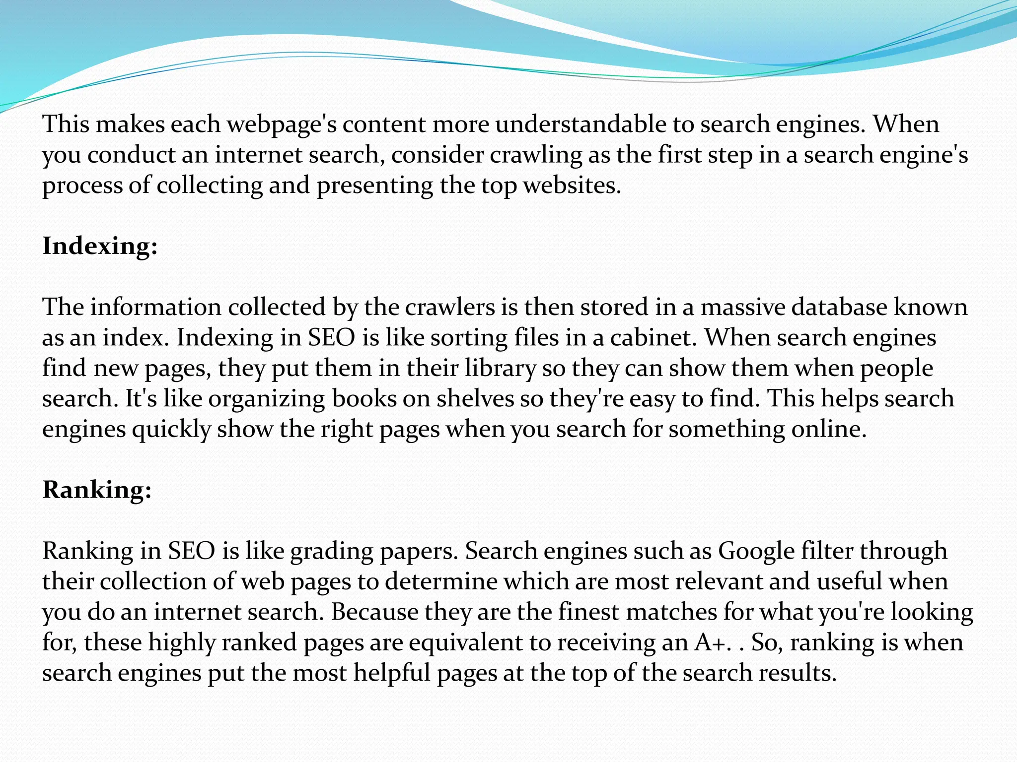 This makes each webpage's content more understandable to search engines. When
you conduct an internet search, consider crawling as the first step in a search engine's
process of collecting and presenting the top websites.
Indexing:
The information collected by the crawlers is then stored in a massive database known
as an index. Indexing in SEO is like sorting files in a cabinet. When search engines
find new pages, they put them in their library so they can show them when people
search. It's like organizing books on shelves so they're easy to find. This helps search
engines quickly show the right pages when you search for something online.
Ranking:
Ranking in SEO is like grading papers. Search engines such as Google filter through
their collection of web pages to determine which are most relevant and useful when
you do an internet search. Because they are the finest matches for what you're looking
for, these highly ranked pages are equivalent to receiving an A+. . So, ranking is when
search engines put the most helpful pages at the top of the search results.
 