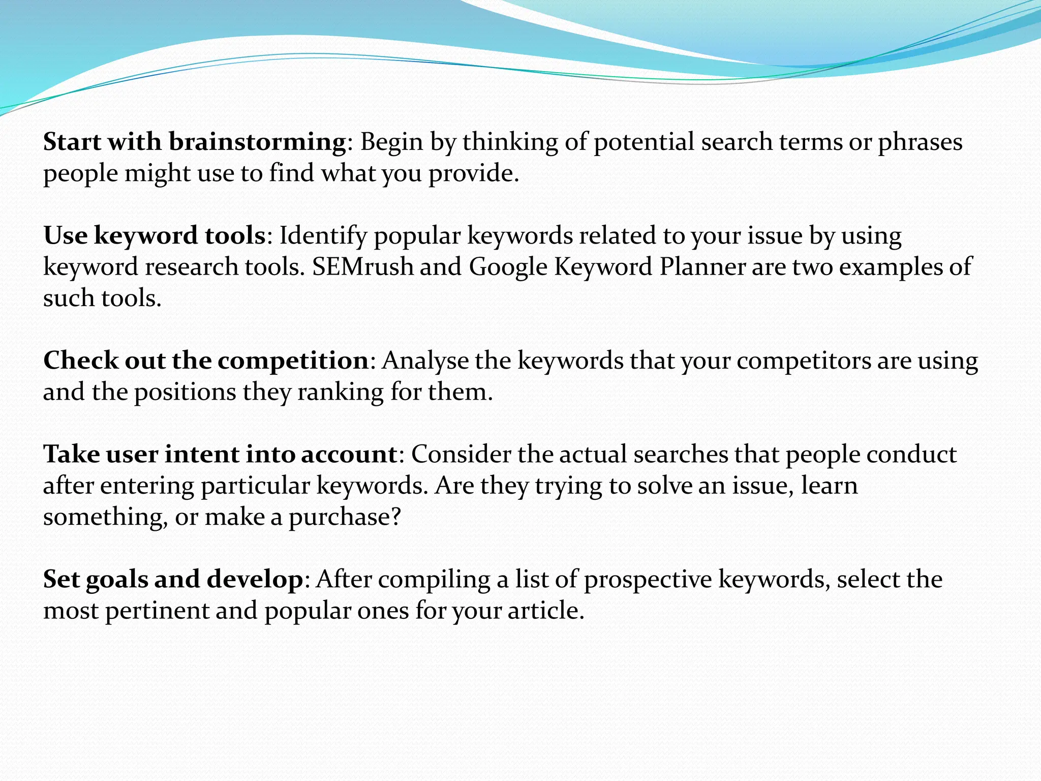 Start with brainstorming: Begin by thinking of potential search terms or phrases
people might use to find what you provide.
Use keyword tools: Identify popular keywords related to your issue by using
keyword research tools. SEMrush and Google Keyword Planner are two examples of
such tools.
Check out the competition: Analyse the keywords that your competitors are using
and the positions they ranking for them.
Take user intent into account: Consider the actual searches that people conduct
after entering particular keywords. Are they trying to solve an issue, learn
something, or make a purchase?
Set goals and develop: After compiling a list of prospective keywords, select the
most pertinent and popular ones for your article.
 