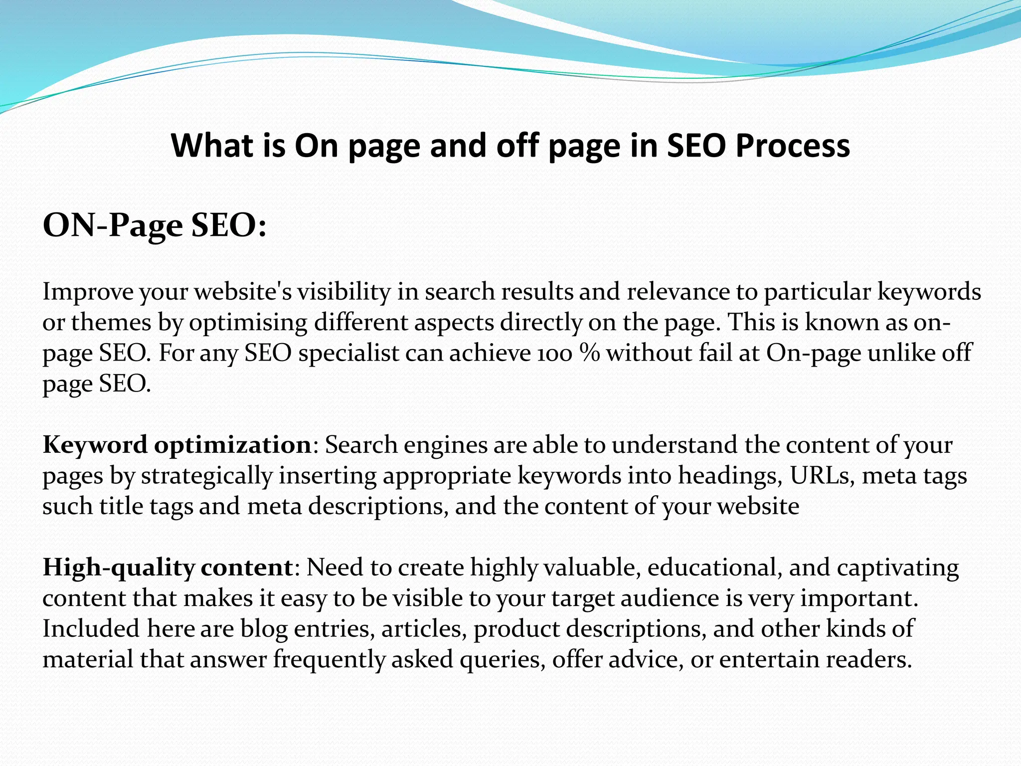 What is On page and off page in SEO Process
ON-Page SEO:
Improve your website's visibility in search results and relevance to particular keywords
or themes by optimising different aspects directly on the page. This is known as on-
page SEO. For any SEO specialist can achieve 100 % without fail at On-page unlike off
page SEO.
Keyword optimization: Search engines are able to understand the content of your
pages by strategically inserting appropriate keywords into headings, URLs, meta tags
such title tags and meta descriptions, and the content of your website
High-quality content: Need to create highly valuable, educational, and captivating
content that makes it easy to be visible to your target audience is very important.
Included here are blog entries, articles, product descriptions, and other kinds of
material that answer frequently asked queries, offer advice, or entertain readers.
 