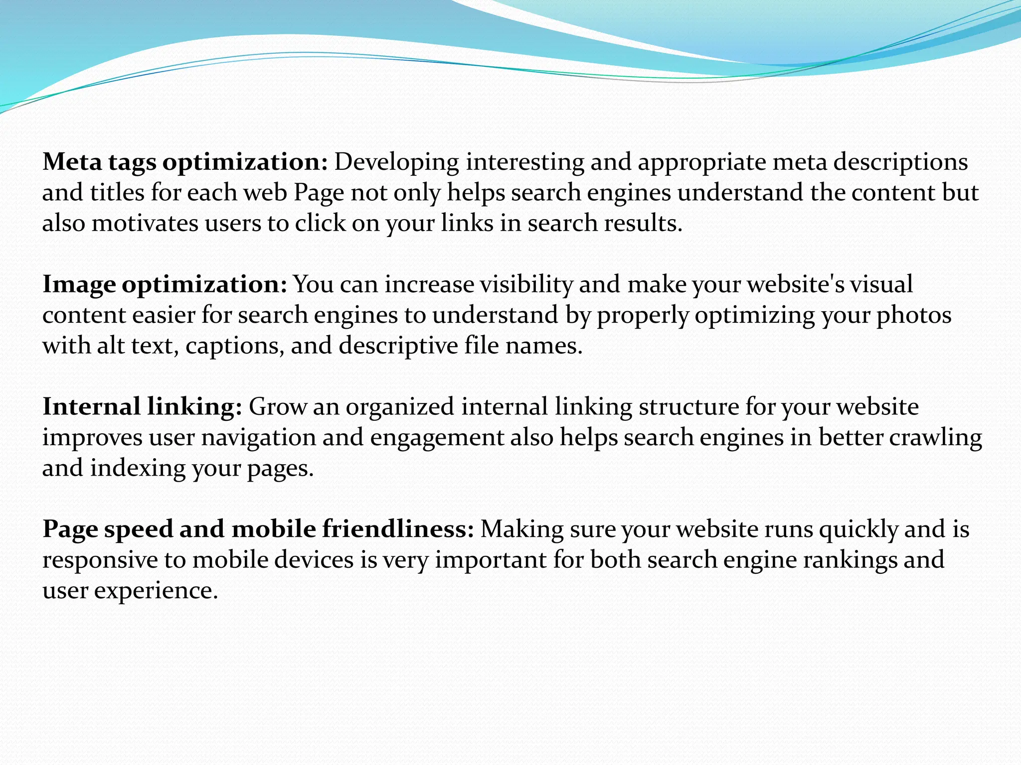 Meta tags optimization: Developing interesting and appropriate meta descriptions
and titles for each web Page not only helps search engines understand the content but
also motivates users to click on your links in search results.
Image optimization: You can increase visibility and make your website's visual
content easier for search engines to understand by properly optimizing your photos
with alt text, captions, and descriptive file names.
Internal linking: Grow an organized internal linking structure for your website
improves user navigation and engagement also helps search engines in better crawling
and indexing your pages.
Page speed and mobile friendliness: Making sure your website runs quickly and is
responsive to mobile devices is very important for both search engine rankings and
user experience.
 