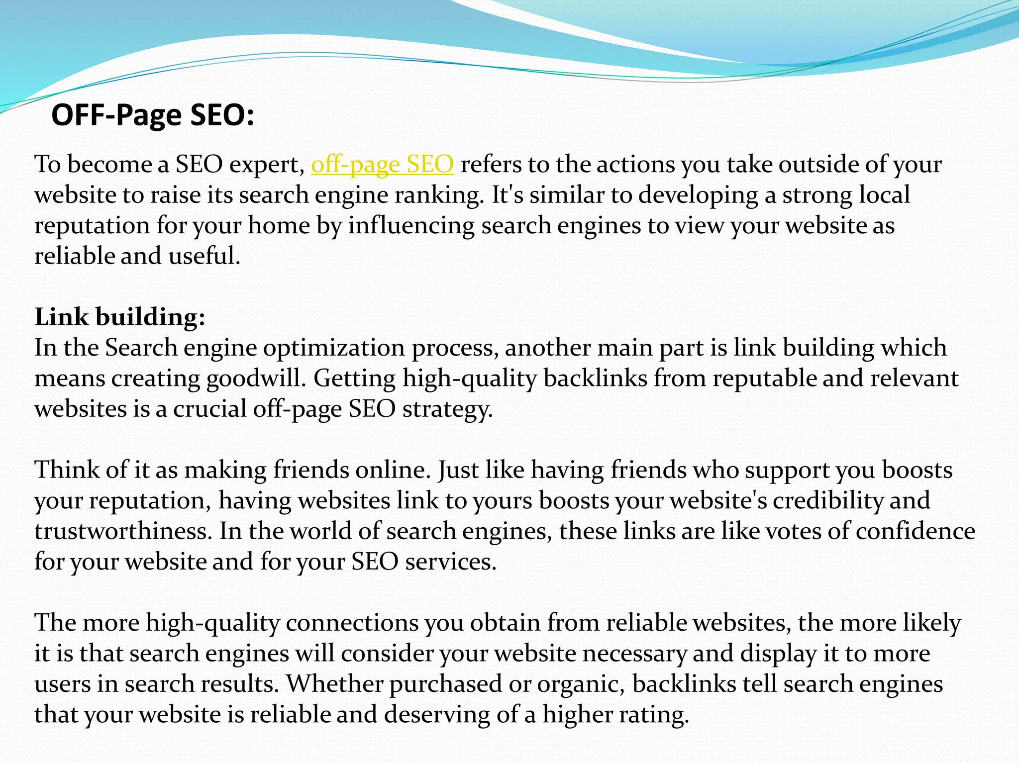 OFF-Page SEO:
To become a SEO expert, off-page SEO refers to the actions you take outside of your
website to raise its search engine ranking. It's similar to developing a strong local
reputation for your home by influencing search engines to view your website as
reliable and useful.
Link building:
In the Search engine optimization process, another main part is link building which
means creating goodwill. Getting high-quality backlinks from reputable and relevant
websites is a crucial off-page SEO strategy.
Think of it as making friends online. Just like having friends who support you boosts
your reputation, having websites link to yours boosts your website's credibility and
trustworthiness. In the world of search engines, these links are like votes of confidence
for your website and for your SEO services.
The more high-quality connections you obtain from reliable websites, the more likely
it is that search engines will consider your website necessary and display it to more
users in search results. Whether purchased or organic, backlinks tell search engines
that your website is reliable and deserving of a higher rating.
 