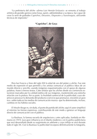104
Bibliográfica Internacional • Derechos reservados
“La prehistoria del afiche –afirma Luis Hernán Errázuriz– se remonta al trabajo
artístico de grandes genios como Goya, quien, adelantándose a su época, fue capaz de
crear la serie de grabados Caprichos, Desastres, Disparates y Tauromaquia, utilizando
técnicas de impresión.”
“Caprichos”, de Goya
Pero fue Francia a fines del siglo XIX la edad de oro del póster o afiche. Fue este
medio de expresión el que permitió a los artistas comunicar al público ideas de un
mundo directo y sencillo, usando imágenes esquematizadas con el apoyo de algunas
palabras, frases o breves textos. Cabe señalar que los afiches desde sus comienzos es-
tuvieron marcados por la calidad estética de sus imágenes, manteniendo una estrecha
relación con la pintura. Por su parte, la finalidad comercial de la publicidad, cuyo ob-
jetivo es provocar la demanda del producto o servicio que promueve, encontró un gran
eco –sobre todo en los medios de comunicación masiva– que ha determinado, incluso,
cambios en los hábitos sociales.
El Moulin Rouge es, sin duda, el punto de partida del afiche; aquí el autor simplificó
al máximo las formas expresivas, contribuyendo de este modo a generar un lenguaje
directo de comunicación con el público.
La Bauhaus, la famosa escuela de arquitectura y artes aplicadas, fundada en Ale-
mania en 1919, tuvo gran influencia en el diseño moderno y en la gráfica publicitaria
que será desarrollada desde su surgimiento en adelante y cuyo influjo se verá durante
todo el siglo XX. Con la Bauhaus la publicidad incorpora definitivamente la fotografía,
 