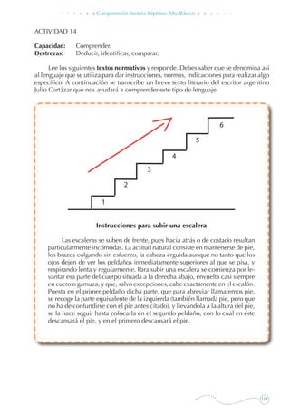 119
Comprensión lectora Séptimo Año Básico
ACTIVIDAD 14
Capacidad: 	 Comprender.
Destrezas: 	 Deducir, identificar, comparar.
Lee los siguientes textos normativos y responde. Debes saber que se denomina así
al lenguaje que se utiliza para dar instrucciones, normas, indicaciones para realizar algo
específico. A continuación se transcribe un breve texto literario del escritor argentino
Julio Cortázar que nos ayudará a comprender este tipo de lenguaje.
Instrucciones para subir una escalera
Las escaleras se suben de frente, pues hacia atrás o de costado resultan
particularmente incómodas. La actitud natural consiste en mantenerse de pie,
los brazos colgando sin esfuerzo, la cabeza erguida aunque no tanto que los
ojos dejen de ver los peldaños inmediatamente superiores al que se pisa, y
respirando lenta y regularmente. Para subir una escalera se comienza por le-
vantar esa parte del cuerpo situada a la derecha abajo, envuelta casi siempre
en cuero o gamuza, y que, salvo excepciones, cabe exactamente en el escalón.
Puesta en el primer peldaño dicha parte, que para abreviar llamaremos pie,
se recoge la parte equivalente de la izquierda (también llamada pie, pero que
no ha de confundirse con el pie antes citado), y llevándola a la altura del pie,
se la hace seguir hasta colocarla en el segundo peldaño, con lo cual en éste
descansará el pie, y en el primero descansará el pie.
 