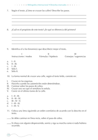 122
Bibliográfica Internacional • Derechos reservados
7. 	 Según el texto: ¿Cómo se cruzan las calles? Describe los pasos.
8. 	 ¿Cuál es el propósito de este texto? ¿En qué se diferencia del primero?
9. 	 Identifica el o los binomio(s) que describe(n) mejor el texto.
	 I	 II	 III
	 Instrucciones / modos	 Fórmulas / hipótesis	 Consejos / sugerencias
a. 	 I - II.
b. 	 II - III.
c. 	 I - III.
d. 	 Sólo I.
e. 	 Sólo II.
10. 	 La forma normal de cruzar una calle, según el texto leído, consiste en:
I.	 Cruzar en las esquinas.
II.	 Hacerlo cuando los automóviles están deteniéndose.
III.	 Caminar sobre los pasos de cebra.
IV.	 Cruzar una vez que el semáforo lo señala.
V.	 Correr en el último tramo de la calle.
a. 	 I - II - III.
b. 	 II - III - IV.
c. 	 III - IV - V.
d. 	 I - III - IV.
e. 	 I - III - V.
11. 	 Coloca una letra siguiendo un orden correlativo de acuerdo con lo descrito en el
texto.
	 Se debe caminar en línea recta, sobre el paso de cebra.
	 Si choca con alguien desprevenido, sonría y siga su marcha como si nada hubiera
ocurrido.
 