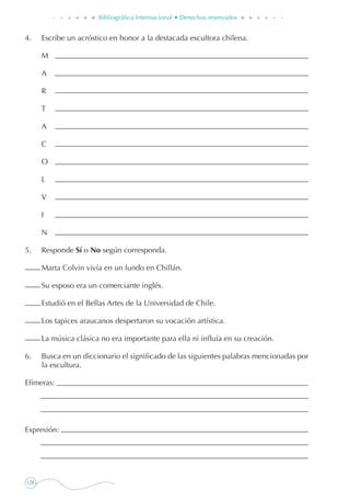 128
Bibliográfica Internacional • Derechos reservados
4. 	 Escribe un acróstico en honor a la destacada escultora chilena.
	 M
	 A
	 R
	 T
	 A
	 C
	 O
	 L
	 V
	 I
	 N
5. 	 Responde Sí o No según corresponda.
	 Marta Colvin vivía en un fundo en Chillán.
	 Su esposo era un comerciante inglés.
	 Estudió en el Bellas Artes de la Universidad de Chile.
	 Los tapices araucanos despertaron su vocación artística.
	 La música clásica no era importante para ella ni influía en su creación.
6. 	 Busca en un diccionario el significado de las siguientes palabras mencionadas por
la escultura.
Efímeras:
Expresión:
 
