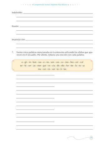 129
Comprensión lectora Séptimo Año Básico
Indefinible:
Ilusión:
Insatisfacción:
7. 	 Forma cinco palabras mencionadas en la entrevista utilizando las sílabas que apa-
recen en el recuadro. Por último, redacta una oración con cada palabra.
a - gri - in - fran - rau - o - no - ven - ces - ca - nos - bra - cer - cul
tar - fo - cer - zo - mor - par - ce - cia - do - dio - lor - tor - la - to - sa
ma - car - co - var - ta - ti - tar.
 