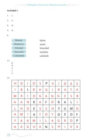142
Bibliográfica Internacional • Derechos reservados
Actividad 3
1. 	 c.
2. 	 e.
4. 	 d.
5.	 b.
6.
	 Remoto	 lejano
	 Penitencia	 ayuno
	 Voluntad	 tenacidad
	 Anacoreta	 ermitaño
	 Calamidad	 catástrofe
13.
	 b
	 d
	 e
	 c
	 a
15.
 