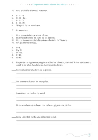 23
Comprensión lectora Séptimo Año Básico
IV.	 Una pirámide orientada norte-sur.
a. 	 I - II - III.
b. 	 II - III - IV.
c. 	 I - II - IV.
d.	 I - III - IV.
e. 	 Ninguna de las anteriores.
7. 	 La Venta era:
I.	 Una pequeña isla de arena y lodo.
II.	 El principal centro de culto de los aztecas.
III.	 Un centro ceremonial ubicado en el estado de Tabasco.
IV.	 Un gran templo maya.
a.	 I y II.
b.	 II y III.
c. 	 III y IV.
d. 	 I y III.
e. 	 I y IV.
8. 	 Responde las siguientes preguntas sobre los olmecas, con una V si es verdadero o
una F si es falso. Fundamenta las respuestas falsas.
	 Fueron hábiles talladores de la piedra.
	 Sus ancestros fueron los mongoles.
	 Inventaron las hachas de metal.
	 Representaban a sus dioses con cabezas gigantes de piedra.
	 En su sociedad existía una sola clase social.
 