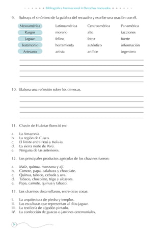 24
Bibliográfica Internacional • Derechos reservados
9. 	 Subraya el sinónimo de la palabra del recuadro y escribe una oración con él.
	 Mesoamérica	 Latinoamérica	 Centroamérica	 Panamérica
	 Rasgos	 moreno	 alto	 facciones
	 Jaguar	 felino	 feroz	 fuerte
	 Testimonio	 herramienta	 auténtico	 información
	 Artesano	 artista	 artífice	 ingeniero
10. 	 Elabora una reflexión sobre los olmecas.
11. 	 Chavín de Huántar floreció en:
a. 	 La Amazonia.
b. 	 La región de Cusco.
c. 	 El límite entre Perú y Bolivia.
d. 	 La sierra norte de Perú.
e. 	 Ninguna de las anteriores.
12. 	 Los principales productos agrícolas de los chavines fueron:
a. 	 Maíz, quinua, manzana y ají.
b. 	 Camote, papa, calabaza y chocolate.
c. 	 Quinua, tabaco, cebada y uva.
d. 	 Tabaco, chocolate, trigo y alcayota.
e. 	 Papa, camote, quinua y tabaco.
13. 	 Los chavines desarrollaron, entre otras cosas:
I.	 La arquitectura de piedra y templos.
II.	 Las esculturas que representan al dios-jaguar.
III.	 La textilería de algodón pintado.
IV.	 La confección de guacos o jarrones ceremoniales.
 