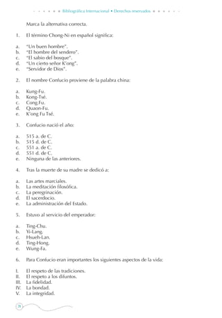 28
Bibliográfica Internacional • Derechos reservados
	 Marca la alternativa correcta.
1. 	 El término Chong-Ni en español significa:
a. 	 “Un buen hombre”.
b. 	 “El hombre del sendero”.
c. 	 “El sabio del bosque”.
d. 	 “Un cierto señor K’ong”.
e. 	 “Servidor de Dios”.
2. 	 El nombre Confucio proviene de la palabra china:
a. 	 Kung-Fu.
b. 	 Kong-Tsé.
c. 	 Cong.Fu.
d. 	 Quaon-Fu.
e. 	 K’ong Fu Tsé.
3. 	 Confucio nació el año:
a. 	 515 a. de C.
b. 	 515 d. de C.
c. 	 551 a. de C.
d. 	 551 d. de C.
e. 	 Ninguna de las anteriores.
4. 	 Tras la muerte de su madre se dedicó a:
a. 	 Las artes marciales.
b. 	 La meditación filosófica.
c. 	 La peregrinación.
d.	 El sacerdocio.
e. 	 La administración del Estado.
5. 	 Estuvo al servicio del emperador:
a. 	 Ting-Chu.
b. 	 Yi-Lang.
c. 	 Hsueh-Lan.
d. 	 Ting-Hong.
e. 	 Wung-Fa.
6. 	 Para Confucio eran importantes los siguientes aspectos de la vida:
I.	 El respeto de las tradiciones.
II.	 El respeto a los difuntos.
III.	 La fidelidad.
IV.	 La bondad.
V.	 La integridad.
 