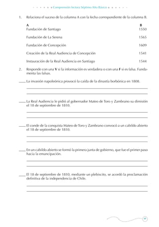 49
Comprensión lectora Séptimo Año Básico
1. 	 Relaciona el suceso de la columna A con la fecha correspondiente de la columna B.
	 A	 B
	 Fundación de Santiago	 1550
	 Fundación de La Serena	 1565
	 Fundación de Concepción	 1609
	 Creación de la Real Audiencia de Concepción	 1541
	 Instauración de la Real Audiencia en Santiago	 1544
2. 	 Responde con una V si la información es verdadera o con una F si es falsa. Funda-
menta las falsas.
	 La invasión napoleónica provocó la caída de la dinastía borbónica en 1808.
	 La Real Audiencia le pidió al gobernador Mateo de Toro y Zambrano su dimisión
el 18 de septiembre de 1810.
	 El conde de la conquista Mateo de Toro y Zambrano convocó a un cabildo abierto
el 18 de septiembre de 1810.
	 En un cabildo abierto se formó la primera junta de gobierno, que fue el primer paso
hacia la emancipación.
	 El 18 de septiembre de 1810, mediante un plebiscito, se acordó la proclamación
definitiva de la independencia de Chile.
 