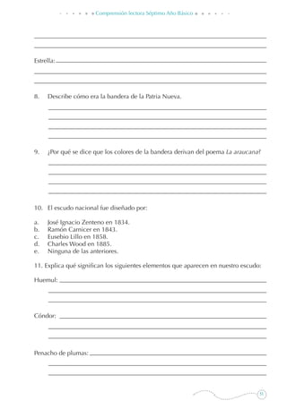 51
Comprensión lectora Séptimo Año Básico
Estrella:
8. 	 Describe cómo era la bandera de la Patria Nueva.
9. 	 ¿Por qué se dice que los colores de la bandera derivan del poema La araucana?
10. 	 El escudo nacional fue diseñado por:
a. 	 José Ignacio Zenteno en 1834.
b. 	 Ramón Carnicer en 1843.
c. 	 Eusebio Lillo en 1858.
d. 	 Charles Wood en 1885.
e. 	 Ninguna de las anteriores.
11. Explica qué significan los siguientes elementos que aparecen en nuestro escudo:
Huemul:
Cóndor:
Penacho de plumas:
 
