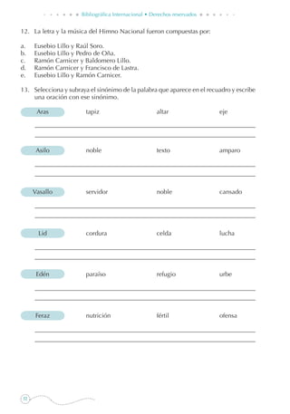 52
Bibliográfica Internacional • Derechos reservados
12. 	 La letra y la música del Himno Nacional fueron compuestas por:
a. 	 Eusebio Lillo y Raúl Soro.
b. 	 Eusebio Lillo y Pedro de Oña.
c. 	 Ramón Carnicer y Baldomero Lillo.
d. 	 Ramón Carnicer y Francisco de Lastra.
e. 	 Eusebio Lillo y Ramón Carnicer.
13. 	 Selecciona y subraya el sinónimo de la palabra que aparece en el recuadro y escribe
una oración con ese sinónimo.
	 Aras	 tapiz	 altar	 eje
	 Asilo	 noble	 texto	 amparo
	 Vasallo	 servidor	 noble	 cansado
	 Lid	 cordura	 celda	 lucha
	 Edén	 paraíso	 refugio	 urbe
	 Feraz	 nutrición	 fértil	 ofensa
 