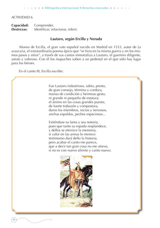 56
Bibliográfica Internacional • Derechos reservados
ACTIVIDAD 6
Capacidad: 	 Comprender.
Destrezas: 	 Identificar, relacionar, inferir.
Lautaro, según Ercilla y Neruda
Alonso de Ercilla, el gran vate español nacido en Madrid en 1533, autor de La
araucana, el extraordinario poema épico que “se hizo en la misma guerra y en los mis-
mos pasos y sitios”, a través de sus cantos inmortaliza a Lautaro, el guerrero diligente,
astuto y valeroso. Con él los mapuches suben a un pedestal en el que sólo hay lugar
para los héroes.
	 En el canto III, Ercilla escribe:
Fue Lautaro industrioso, sabio, presto,
de gran consejo, término y cordura,
manso de condición y hermoso gesto,
ni grande ni pequeño de estatura;
el ánimo en las cosas grandes puesto,
de fuerte trabazón y compostura,
duros los miembros, recios y nervosos,
anchas espaldas, pechos espaciosos...
Extiéndase su fama y sea notoria;
pues que tanto su espada resplandece,
y dellos se eternice la memoria,
si valor en las armas lo merece:
testimonio dará dello la historia;
pero acabar el canto me parece,
que a decir tan gran cosa no me atrevo,
si no es con nuevo aliento y canto nuevo.
 
