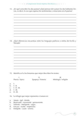 61
Comprensión lectora Séptimo Año Básico
13. 	 ¿En qué coinciden los dos poetas? ¿Qué piensan de Lautaro los dos hablantes líri-
cos, es decir, la voz que expresa los sentimientos y emociones en el poema?
14. 	 ¿Qué diferencias encuentras entre los lenguajes poéticos o estilos de Ercilla y
Neruda?
15. 	 Identifica el o los binomios que mejor describen los textos:
	 I	 II	 III
	 Poesía / épica	 Epopeya / historia	 Mitología / religión
a. 	 I.
b. 	 I - II.
c. 	 I - II - III.
d. 	 I - III.
e. 	 II - III.
16. 	 La trilogía que mejor representa a Lautaro es:
a. 	 Astuto - ágil - tímido.
b. 	 Reservado - irreverente - perseverante.
c. 	 Valiente - inteligente - sagaz.
d.	 Locuaz - osado - respetuoso.
e. 	 Intrépido - cauto - sereno.
 