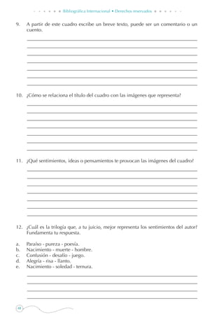 68
Bibliográfica Internacional • Derechos reservados
9. 	 A partir de este cuadro escribe un breve texto, puede ser un comentario o un
cuento.
10. 	 ¿Cómo se relaciona el título del cuadro con las imágenes que representa?
11. 	 ¿Qué sentimientos, ideas o pensamientos te provocan las imágenes del cuadro?
12. 	 ¿Cuál es la trilogía que, a tu juicio, mejor representa los sentimientos del autor?
Fundamenta tu respuesta.
a. 	 Paraíso - pureza - poesía.
b. 	 Nacimiento - muerte - hombre.
c. 	 Confusión - desafío - juego.
d. 	 Alegría - risa - llanto.
e. 	 Nacimiento - soledad - ternura.
 