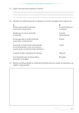 69
Comprensión lectora Séptimo Año Básico
13. 	 ¿Qué crees que quiso expresar el pintor?
14. 	 Identifica las definiciones de la columna A con los conceptos de la columna B.
	 A	 B
	 Persona que emite el mensaje	 Función expresiva
	 en el acto comunicativo	 o emotiva
	 Medio por el cual se transmite	 Función
	 el mensaje	 representativa
	 El mensaje que se emite transmite	 Emisor
	 emociones y sentimientos
	 El acto de comunicación está centrado	 Canal
	 en la información, o sea, en el tema o
	 asunto al que se está haciendo referencia
	 Es quien recibe e interpreta el mensaje	 Mensaje
	 Es el elemento que el emisor desea	 Receptor
	 transmitir al receptor
15. 	 Realiza un dibujo donde se combinen elementos de una ciudad, un laberinto y un
ajedrez; luego píntalo.
 