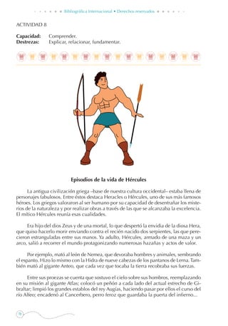 70
Bibliográfica Internacional • Derechos reservados
ACTIVIDAD 8
Capacidad: 	 Comprender.
Destrezas: 	 Explicar, relacionar, fundamentar.
Episodios de la vida de Hércules
La antigua civilización griega –base de nuestra cultura occidental– estaba llena de
personajes fabulosos. Entre éstos destaca Heracles o Hércules, uno de sus más famosos
héroes. Los griegos valoraron al ser humano por su capacidad de desentrañar los miste-
rios de la naturaleza y por realizar obras a través de las que se alcanzaba la excelencia.
El mítico Hércules reunía esas cualidades.
Era hijo del dios Zeus y de una mortal, lo que despertó la envidia de la diosa Hera,
que quiso hacerlo morir enviando contra el recién nacido dos serpientes, las que pere-
cieron estranguladas entre sus manos. Ya adulto, Hércules, armado de una maza y un
arco, salió a recorrer el mundo protagonizando numerosas hazañas y actos de valor.
Por ejemplo, mató al león de Nemea, que devoraba hombres y animales, sembrando
el espanto. Hizo lo mismo con la Hidra de nueve cabezas de los pantanos de Lerna.Tam-
bién mató al gigante Anteo, que cada vez que tocaba la tierra recobraba sus fuerzas.
Entre sus proezas se cuenta que sostuvo el cielo sobre sus hombros, reemplazando
en su misión al gigante Atlas; colocó un peñón a cada lado del actual estrecho de Gi-
braltar; limpió los grandes establos del rey Augías, haciendo pasar por ellos el curso del
río Alfeo; encadenó al Cancerbero, perro feroz que guardaba la puerta del infierno...
 