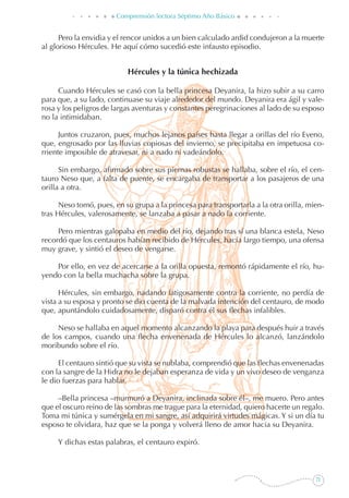 71
Comprensión lectora Séptimo Año Básico
Pero la envidia y el rencor unidos a un bien calculado ardid condujeron a la muerte
al glorioso Hércules. He aquí cómo sucedió este infausto episodio.
Hércules y la túnica hechizada
Cuando Hércules se casó con la bella princesa Deyanira, la hizo subir a su carro
para que, a su lado, continuase su viaje alrededor del mundo. Deyanira era ágil y vale-
rosa y los peligros de largas aventuras y constantes peregrinaciones al lado de su esposo
no la intimidaban.
Juntos cruzaron, pues, muchos lejanos países hasta llegar a orillas del río Eveno,
que, engrosado por las lluvias copiosas del invierno, se precipitaba en impetuosa co-
rriente imposible de atravesar, ni a nado ni vadeándolo.
Sin embargo, afirmado sobre sus piernas robustas se hallaba, sobre el río, el cen-
tauro Neso que, a falta de puente, se encargaba de transportar a los pasajeros de una
orilla a otra.
Neso tomó, pues, en su grupa a la princesa para transportarla a la otra orilla, mien-
tras Hércules, valerosamente, se lanzaba a pasar a nado la corriente.
Pero mientras galopaba en medio del río, dejando tras sí una blanca estela, Neso
recordó que los centauros habían recibido de Hércules, hacía largo tiempo, una ofensa
muy grave, y sintió el deseo de vengarse.
Por ello, en vez de acercarse a la orilla opuesta, remontó rápidamente el río, hu-
yendo con la bella muchacha sobre la grupa.
Hércules, sin embargo, nadando fatigosamente contra la corriente, no perdía de
vista a su esposa y pronto se dio cuenta de la malvada intención del centauro, de modo
que, apuntándolo cuidadosamente, disparó contra él sus flechas infalibles.
Neso se hallaba en aquel momento alcanzando la playa para después huir a través
de los campos, cuando una flecha envenenada de Hércules lo alcanzó, lanzándolo
moribundo sobre el río.
El centauro sintió que su vista se nublaba, comprendió que las flechas envenenadas
con la sangre de la Hidra no le dejaban esperanza de vida y un vivo deseo de venganza
le dio fuerzas para hablar.
–Bella princesa –murmuró a Deyanira, inclinada sobre él–, me muero. Pero antes
que el oscuro reino de las sombras me trague para la eternidad, quiero hacerte un regalo.
Toma mi túnica y sumérgela en mi sangre, así adquirirá virtudes mágicas. Y si un día tu
esposo te olvidara, haz que se la ponga y volverá lleno de amor hacia su Deyanira.
Y dichas estas palabras, el centauro expiró.
 