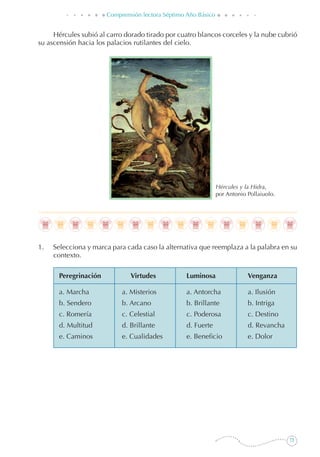 73
Comprensión lectora Séptimo Año Básico
Hércules subió al carro dorado tirado por cuatro blancos corceles y la nube cubrió
su ascensión hacia los palacios rutilantes del cielo.
Hércules y la Hidra,
por Antonio Pollaiuolo.
1. 	 Selecciona y marca para cada caso la alternativa que reemplaza a la palabra en su
contexto.
Peregrinación	 Virtudes	Luminosa	 Venganza
a. Marcha	 a. Misterios	 a. Antorcha	 a. Ilusión
b. Sendero	 b. Arcano	 b. Brillante	 b. Intriga
c. Romería	 c. Celestial	 c. Poderosa	 c. Destino
d. Multitud	 d. Brillante	 d. Fuerte	 d. Revancha
e. Caminos	 e. Cualidades	 e. Beneficio	 e. Dolor
 