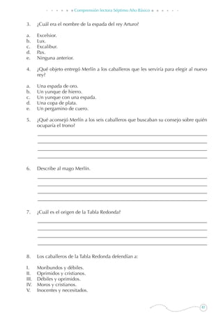 83
Comprensión lectora Séptimo Año Básico
3. 	 ¿Cuál era el nombre de la espada del rey Arturo?
a. 	 Excelsior.
b. 	 Lux.
c. 	 Excalibur.
d. 	 Pax.
e. 	 Ninguna anterior.
4. 	 ¿Qué objeto entregó Merlín a los caballeros que les serviría para elegir al nuevo
rey?
a. 	 Una espada de oro.
b. 	 Un yunque de hierro.
c. 	 Un yunque con una espada.
d. 	 Una copa de plata.
e. 	 Un pergamino de cuero.
5. 	 ¿Qué aconsejó Merlín a los seis caballeros que buscaban su consejo sobre quién
ocuparía el trono?
6. 	 Describe al mago Merlín.
7. 	 ¿Cuál es el origen de la Tabla Redonda?
8. 	 Los caballeros de la Tabla Redonda defendían a:
I.	 Moribundos y débiles.
II.	 Oprimidos y cristianos.
III.	 Débiles y oprimidos.
IV.	 Moros y cristianos.
V.	 Inocentes y necesitados.
 