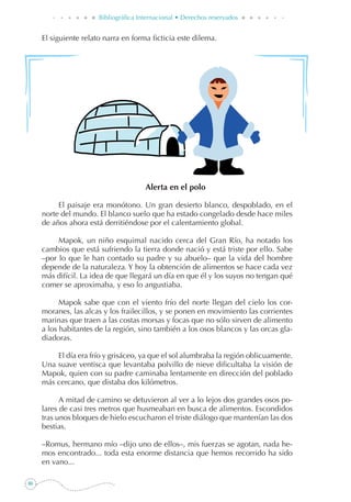 86
Bibliográfica Internacional • Derechos reservados
El siguiente relato narra en forma ficticia este dilema.
Alerta en el polo
El paisaje era monótono. Un gran desierto blanco, despoblado, en el
norte del mundo. El blanco suelo que ha estado congelado desde hace miles
de años ahora está derritiéndose por el calentamiento global.
Mapok, un niño esquimal nacido cerca del Gran Río, ha notado los
cambios que está sufriendo la tierra donde nació y está triste por ello. Sabe
–por lo que le han contado su padre y su abuelo– que la vida del hombre
depende de la naturaleza. Y hoy la obtención de alimentos se hace cada vez
más difícil. La idea de que llegará un día en que él y los suyos no tengan qué
comer se aproximaba, y eso lo angustiaba.
Mapok sabe que con el viento frío del norte llegan del cielo los cor-
moranes, las alcas y los frailecillos, y se ponen en movimiento las corrientes
marinas que traen a las costas morsas y focas que no sólo sirven de alimento
a los habitantes de la región, sino también a los osos blancos y las orcas gla-
diadoras.
El día era frío y grisáceo, ya que el sol alumbraba la región oblicuamente.
Una suave ventisca que levantaba polvillo de nieve dificultaba la visión de
Mapok, quien con su padre caminaba lentamente en dirección del poblado
más cercano, que distaba dos kilómetros.
A mitad de camino se detuvieron al ver a lo lejos dos grandes osos po-
lares de casi tres metros que husmeaban en busca de alimentos. Escondidos
tras unos bloques de hielo escucharon el triste diálogo que mantenían las dos
bestias.
–Romus, hermano mío –dijo uno de ellos–, mis fuerzas se agotan, nada he-
mos encontrado... toda esta enorme distancia que hemos recorrido ha sido
en vano...
 
