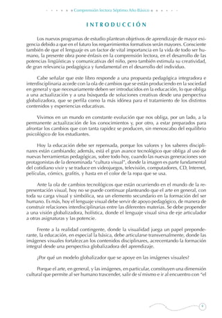 Comprensión lectora Séptimo Año Básico
I N T R O D U C C I Ó N
Los nuevos programas de estudio plantean objetivos de aprendizaje de mayor exi-
gencia debido a que en el futuro los requerimientos formativos serán mayores. Consciente
también de que el lenguaje es un factor de vital importancia en la vida de todo ser hu-
mano, la presente obra pone énfasis en la comprensión lectora, en el desarrollo de las
potencias lingüísticas y comunicativas del niño, pero también estimula su creatividad,
de gran relevancia pedagógica y fundamental en el desarrollo del individuo.
Cabe señalar que este libro responde a una propuesta pedagógica integradora e
interdisciplinaria acorde con la ola de cambios que se están produciendo en la sociedad
en general y que necesariamente deben ser introducidos en la educación, lo que obliga
a una actualización y a una búsqueda de soluciones creativas desde una perspectiva
globalizadora, que se perfila como la más idónea para el tratamiento de los distintos
contenidos y experiencias educativas.
Vivimos en un mundo en constante evolución que nos obliga, por un lado, a la
permanente actualización de los conocimientos y, por otro, a estar preparados para
afrontar los cambios que con tanta rapidez se producen, sin menoscabo del equilibrio
psicológico de los estudiantes.
Hoy la educación debe ser repensada, porque los valores y los saberes discipli-
nares están cambiando; además, está el gran avance tecnológico que obliga al uso de
nuevas herramientas pedagógicas, sobre todo hoy, cuando las nuevas generaciones son
protagonistas de la denominada “cultura visual”, donde la imagen es parte fundamental
del cotidiano vivir y se traduce en videojuegos, televisión, computadores, CD, Internet,
películas, cómics, grafitis, y hasta en el color de la ropa que se usa.
Ante la ola de cambios tecnológicos que están ocurriendo en el mundo de la re-
presentación visual, hoy no se puede continuar planteando que el arte en general, con
toda su carga visual y simbólica, sea un elemento secundario en la formación del ser
humano. Es más, hoy el lenguaje visual debe servir de apoyo pedagógico, de manera de
construir relaciones interdisciplinarias entre las diferentes materias. Se debe propender
a una visión globalizadora, holística, donde el lenguaje visual sirva de eje articulador
a otras asignaturas y las potencie.
Frente a la realidad contingente, donde la visualidad juega un papel preponde-
rante, la educación, en especial la básica, debe articularse transversalmente, donde las
imágenes visuales fortalezcan los contenidos disciplinares, acrecentando la formación
integral desde una perspectiva globalizadora del aprendizaje.
¿Por qué un modelo globalizador que se apoye en las imágenes visuales?
Porque el arte, en general, y las imágenes, en particular, constituyen una dimensión
cultural que permite al ser humano trascender, salir de sí mismo e ir al encuentro con “el
 
