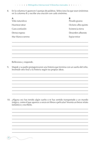 92
Bibliográfica Internacional • Derechos reservados
8. 	 En la columna A aparecen 5 parejas de palabras. Selecciona las que sean sinónimos
en la columna B y escribe una oración con cada sinónimo.
	 A	 B
	 Vida-naturaleza	 Pesado-grueso
	 Husmear-otear	 Océano albo-quieto
	 Caos-confusión	 Existencia-tierra
	 Denso-espeso	 Desorden-alboroto
	 Mar blanco-sereno	 Espiar-mirar
10. 	 ¿Alguna vez has tenido algún sueño o te has sentido transportado a un mundo
mágico, como el que aparece a veces en libros o películas? Inventa un breve relato
fantástico y escríbelo.
	 Reflexiona y responde.
9. 	 Mapok y su padre protagonizaron una historia que termina con un sueño del niño.
Invéntale otro final a la historia según tus propias ideas.
 