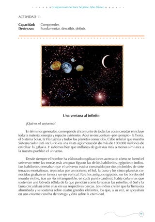 95
Comprensión lectora Séptimo Año Básico
ACTIVIDAD 11
Capacidad: 	 Comprender.
Destrezas: 	 Fundamentar, describir, definir.
Una ventana al infinito
	 ¿Qué es el universo?
En términos generales, corresponde al conjunto de todas las cosas creadas e incluye
toda la materia, energía y espacio existentes. Aquí se encuentran –por ejemplo– laTierra,
el Sistema Solar, laVía Láctea y todos los planetas conocidos. Cabe señalar que nuestro
Sistema Solar está incluido en una vasta aglomeración de más de 100.000 millones de
estrellas: la galaxia. Y sabemos hoy que millones de galaxias más o menos similares a
la nuestra pueblan el universo.
Desde siempre el hombre ha elaborado explicaciones acerca de cómo se formó el
universo; entre las teorías más antiguas figuran las de los babilonios, egipcios e indios.
Los babilonios pensaban que el universo estaba construido por dos pirámides de siete
terrazas montañosas, separadas por un océano; el Sol, la Luna y los cinco planetas co-
nocidos giraban en torno a un eje vertical. Para los antiguos egipcios, en los bordes del
mundo visible, tras un río infranqueable, en cada punto cardinal, había columnas que
sostenían una bóveda sólida de la que pendían como lámparas las estrellas; el Sol y la
Luna circulaban entre ellas en sus respectivas barcas. Los indios creían que la Tierra era
abombada y se sostenía sobre cuatro grandes elefantes, los que, a su vez, se apoyaban
en una enorme concha de tortuga y ésta sobre la eternidad.
 
