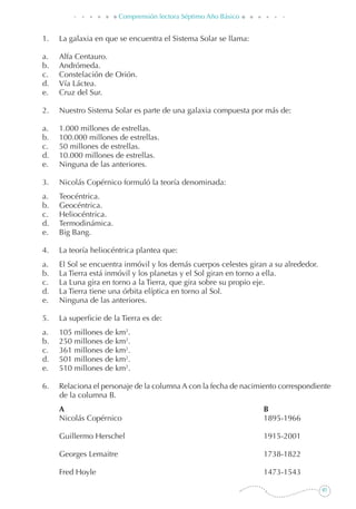 97
Comprensión lectora Séptimo Año Básico
1. 	 La galaxia en que se encuentra el Sistema Solar se llama:
a. 	 Alfa Centauro.
b. 	 Andrómeda.
c. 	 Constelación de Orión.
d. 	 Vía Láctea.
e. 	 Cruz del Sur.
2. 	 Nuestro Sistema Solar es parte de una galaxia compuesta por más de:
a. 	 1.000 millones de estrellas.
b. 	 100.000 millones de estrellas.
c. 	 50 millones de estrellas.
d. 	 10.000 millones de estrellas.
e. 	 Ninguna de las anteriores.
3. 	 Nicolás Copérnico formuló la teoría denominada:
a. 	 Teocéntrica.
b. 	 Geocéntrica.
c. 	 Heliocéntrica.
d. 	 Termodinámica.
e. 	 Big Bang.
4.	 La teoría heliocéntrica plantea que:
a. 	 El Sol se encuentra inmóvil y los demás cuerpos celestes giran a su alrededor.
b. 	 La Tierra está inmóvil y los planetas y el Sol giran en torno a ella.
c. 	 La Luna gira en torno a la Tierra, que gira sobre su propio eje.
d. 	 La Tierra tiene una órbita elíptica en torno al Sol.
e. 	 Ninguna de las anteriores.
5. 	 La superficie de la Tierra es de:
a. 	 105 millones de km2
.
b. 	 250 millones de km2
.
c. 	 361 millones de km2
.
d. 	 501 millones de km2
.
e. 	 510 millones de km2
.
6. 	 Relaciona el personaje de la columna A con la fecha de nacimiento correspondiente
de la columna B.
	 A	 B
	 Nicolás Copérnico	 1895-1966
	 Guillermo Herschel	 1915-2001
	 Georges Lemaitre	 1738-1822
	 Fred Hoyle	 1473-1543
 