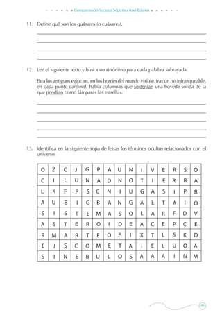 99
Comprensión lectora Séptimo Año Básico
11. 	 Define qué son los quásares (o cuásares).
12. 	 Lee el siguiente texto y busca un sinónimo para cada palabra subrayada.
	 Para los antiguos egipcios, en los bordes del mundo visible, tras un río infranqueable,
en cada punto cardinal, había columnas que sostenían una bóveda sólida de la
que pendían como lámparas las estrellas.
13. 	 Identifica en la siguiente sopa de letras los términos ocultos relacionados con el
universo.
 