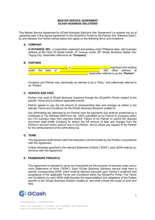 1
CONFIDENTIAL – PROPRIETARY
Note: Any alteration or erasure will invalidate this Agreement
unless countersigned by Company Legal
Unauthorized disclosure internally or externally is prohibited
MASTER SERVICE AGREEMENT
GCASH BUSINESS SOLUTIONS
This Master Service Agreement for GCash Business Solutions (the “Agreement”) is entered into as of
uploading date of the signed Agreement to the GCashPro Portal by the Partner (the “Effective Date”),
by and between the Parties named below who agree on the following terms and conditions:
A. COMPANY
G-XCHANGE, INC., a corporation organized and existing under Philippine laws, with business
address at 8th Floor W Global Center, 9th
Avenue corner 30th
Street, Bonifacio Global City,
Taguig City, hereinafter referred to as “Company”.
B. PARTNER
___________________________, a ___________________________organized and existing
under the laws of ___________________________, with office address at
_________________________________________, hereinafter referred to as the “Partner”.
Company and Partner may individually be referred to as a “Party,” and collectively referred to
as “Parties”.
C. SERVICE AND FEES
Partner may avail of GCash Business Solutions through the GCashPro Portal, subject to the
specific Terms and Conditions applicable thereto.
Partner agrees to pay the full amount of corresponding fees and charges as stated in the
relevant Terms and Conditions for the GCash Business Solutions availed of.
Any withholding tax deducted by the Partner from the payments due shall be evidenced by a
Certificate of Tax Withheld (BIR Form No. 2307) submitted by the Partner to Company within
ten (10) business days from payment thereof. Failure of the Partner to submit the required
document shall entitle Company to deduct the full amount of fees and charges from the
Partner’s account and/or amount due to the Partner, and to refuse any request of the Partner
for the reimbursement of the withholding tax.
D. TERM
This Agreement shall remain valid from execution until terminated by the Parties in accordance
with this Agreement.
Unless otherwise specified in the relevant Statement of Work (“SOW”), each SOW shall be co-
terminus with this Agreement.
E. FRAMEWORK PRINCIPLE
This Agreement is intended to serve as a framework for the provision of services under one or
more Statements of Work (“SOW”). Each GCash Business Solutions service shall have a
specific corresponding SOW, which shall be deemed executed upon Partner’s availment and
acceptance of the applicable Terms and Conditions within the GCashPro Portal. The Terms
and Conditions for each SOW shall describe the responsibilities and obligations of the Parties
specific to the GCash Business Solution availed of, and shall include the scope of work and
fees.
 