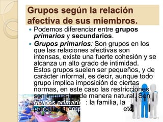 Grupos según la relación
afectiva de sus miembros.
Podemos diferenciar entre grupos
primarios y secundarios.
 Grupos primarios: Son grupos en los
que las relaciones afectivas son
intensas, existe una fuerte cohesión y se
alcanza un alto grado de intimidad.
Estos grupos suelen ser pequeños, y de
carácter informal, es decir, aunque todo
grupo implica imposición de ciertas
normas, en este caso las restricciones
son impuestas de manera natural. Son
grupos primarios: la familia, la
pandilla, el grupo de la clase, etc.


11

 