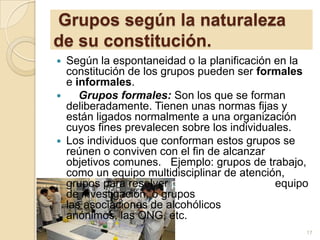 Grupos según la naturaleza
de su constitución.
Según la espontaneidad o la planificación en la
constitución de los grupos pueden ser formales
e informales.

Grupos formales: Son los que se forman
deliberadamente. Tienen unas normas fijas y
están ligados normalmente a una organización
cuyos fines prevalecen sobre los individuales.
 Los individuos que conforman estos grupos se
reúnen o conviven con el fin de alcanzar
objetivos comunes. Ejemplo: grupos de trabajo,
como un equipo multidisciplinar de atención,
grupos para resolver problemas, como un equipo
de investigación, o grupos de acción social como
las asociaciones de alcohólicos
anónimos, las ONG, etc.


17

 