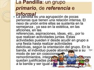 La Pandilla: un grupo
primario, de referencia e
informal una agrupación de pocas
 La pandilla es
personas que tienen una relación intensa. El
nexo de unión entre ellas se sustenta en la
semejanza , ya sea en la estética, en las
aficiones, en las
referencias, aspiraciones, ideas, etc., por lo
que realizan actividades juntas. Estas
actividades pueden ir desde acudir en grupo a
una fiesta hasta realizar actividades
delictivas, según la orientación del grupo. En la
banda, el individuo puede abandonarse a su
modo de ser sin coacciones ni
remordimientos, integrado en ella, sus acciones
quedan justificadas por el hecho de pertenecer
a la banda y ser igual a los demás miembros.
19

 