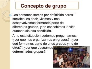 Concepto de grupo
Las personas somos por definición seres
sociales, es decir, vivimos y nos
desenvolvemos formando parte de
diferentes grupos, y no concebimos la vida
humana sin esa condición.
Ante esta situación podemos preguntarnos:
¿por qué nos organizamos en grupos?, ¿por
qué formamos parte de unos grupos y no de
otros?, ¿por qué deseamos pertenecer a
determinados grupos?

3

 