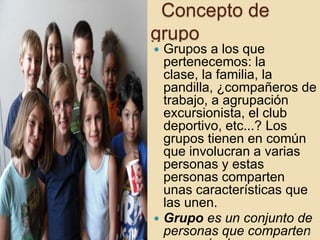 Concepto de
grupo




Grupos a los que
pertenecemos: la
clase, la familia, la
pandilla, ¿compañeros de
trabajo, a agrupación
excursionista, el club
deportivo, etc...? Los
grupos tienen en común
que involucran a varias
personas y estas
personas comparten
unas características que
las unen.
Grupo es un conjunto de
personas que comparten
4

 