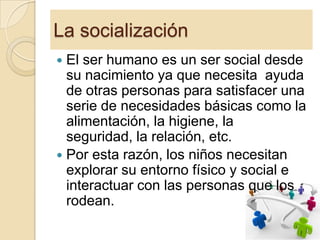 La socialización
El ser humano es un ser social desde
su nacimiento ya que necesita ayuda
de otras personas para satisfacer una
serie de necesidades básicas como la
alimentación, la higiene, la
seguridad, la relación, etc.
 Por esta razón, los niños necesitan
explorar su entorno físico y social e
interactuar con las personas que los
rodean.


6

 