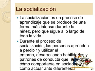 La socialización
La socialización es un proceso de
aprendizaje que se produce de una
forma más intensa durante la
niñez, pero que sigue a lo largo de
toda la vida.
 Durante el proceso de
socialización, las personas aprenden
a percibir y utilizar el
entorno, desarrollando habilidades y
patrones de conducta que les indican
cómo comportarse en sociedad y
cómo actuar ante diferentes


8

 