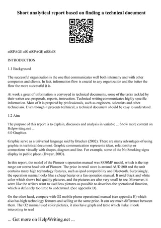 Short analytical report based on finding a technical document
пїЅPAGE пїЅ пїЅPAGE пїЅ8пїЅ
INTRODUCTION
1.1 Background
The successful organization is the one that communicates well both internally and with other
companies and clients. In fact, information flow is crucial to any organization and the better the
flow the more successful it is.
At work a great of information is convoyed in technical documents, some of the tasks tackled by
their writer are; proposals, reports, instruction. Technical writingcommunicates highly specific
information. Most of it is prepared by professionals, such as engineers, scientists and other
technicians. Even though it presents technical, a technical document should be easy to understand.
1.2 Aim
The purpose of this report is to explain, discusses and analysis in variable ... Show more content on
Helpwriting.net ...
4.0 Graphics
Graphic serve as a universal language said by Brucker (2002). There are many advantages of using
graphic in technical document. Graphic communication represents ideas, relationship or
connections visually with shapes, diagram and line. For example, some of the No Smoking signs
display in public place. (Dwyer, 2003).
In this report, the model of the Pioneer s operation manual was 8850MP model, which is the top
range car stereo head unit of Pioneer. The price in retail store is around AUD 800 and the unit
contains many high technology features, such as ipod compatibility and Bluetooth. Surprisingly,
the operation manual looks like a cheap heater or a fan operation manual. It used black and white
color which shows bad quality pictures, and the pictures are also very small to see. Moreover, it
seem like the writers want to used less pictures as possible to describes the operational function,
which is definitely too little to understand. (See appendix D).
On the other hand, compare with O2 mobile phone operational manual (see appendix E) which
also has high technology features and selling at the same price. It can see much difference between
them. The O2 manual used color pictures, it also have graph and table which make it look
interesting to read
... Get more on HelpWriting.net ...
 